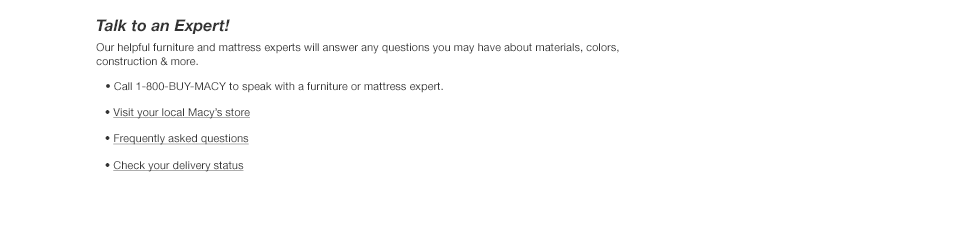 Talk to an Expert! Our helpful furniture and mattress experts will answer any questions you may have about materials, colors, construction and more. Call 1-800-BUY-MACY to speak with a furniture or mattress expert. Visit your local Macy's store. Frequently asked questions. Check your delivery status